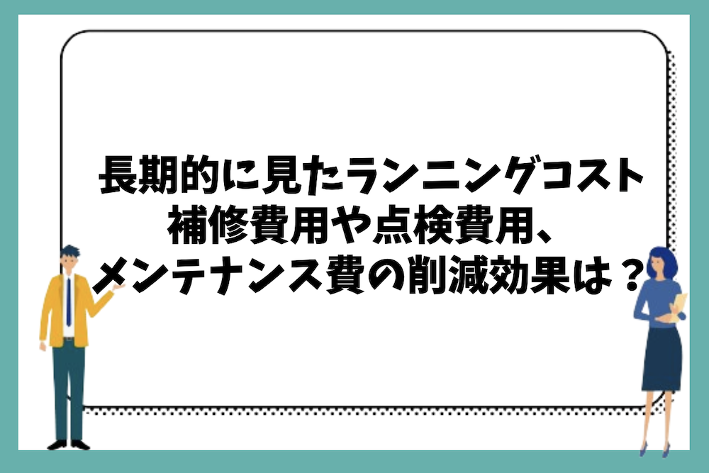 長期的な視点で見たランニングコスト(補修・点検・メンテナンス費の削減効果)は?