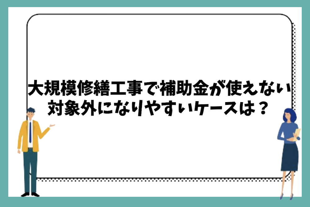 大規模修繕工事で補助金が使えない、または対象外になりやすいケースとは?