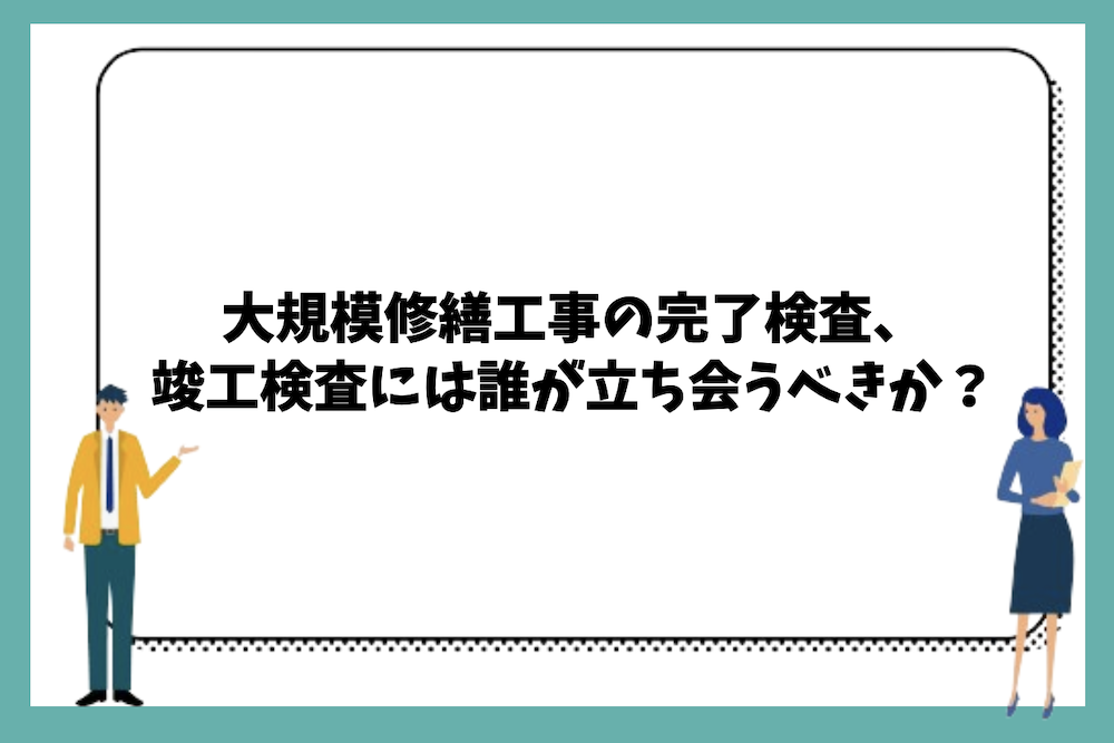 大規模修繕工事の完了検査や竣工検査には誰が立ち会うべきか?