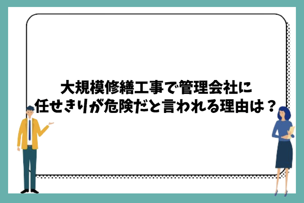 大規模修繕工事で管理会社に任せきりが危険だと言われる理由は？